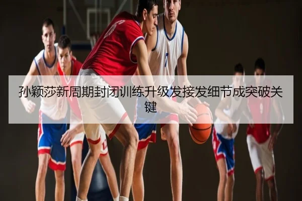 孙颖莎新周期封闭训练升级发接发细节成突破关键