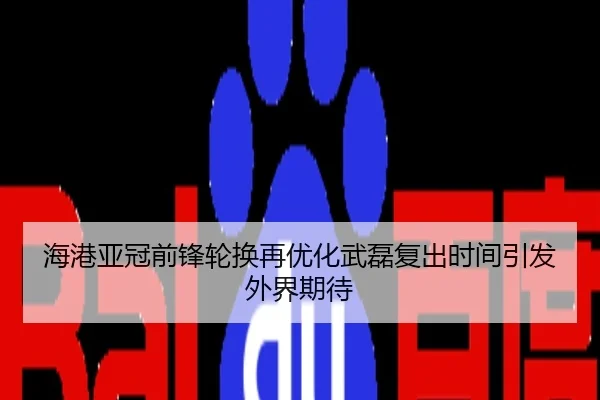海港亚冠前锋轮换再优化武磊复出时间引发外界期待