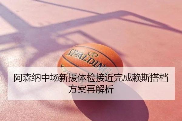 阿森纳中场新援体检接近完成赖斯搭档方案再解析