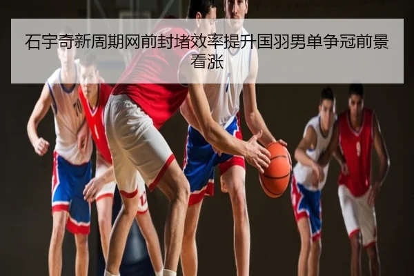 石宇奇新周期网前封堵效率提升国羽男单争冠前景看涨