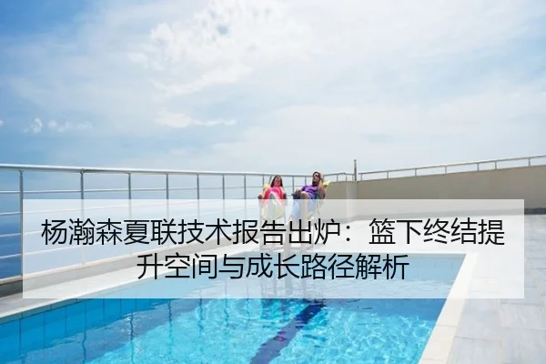 杨瀚森夏联技术报告出炉：篮下终结提升空间与成长路径解析