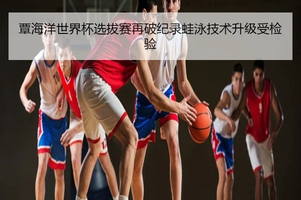 覃海洋世界杯选拔赛再破纪录蛙泳技术升级受检验