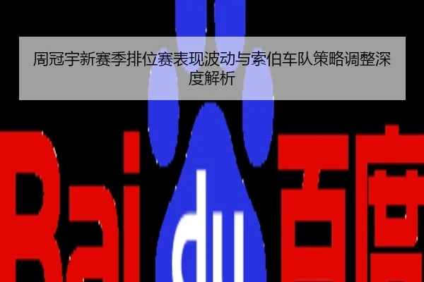 周冠宇新赛季排位赛表现波动与索伯车队策略调整深度解析