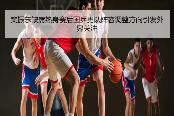 樊振东缺席热身赛后国乒男队阵容调整方向引发外界关注
