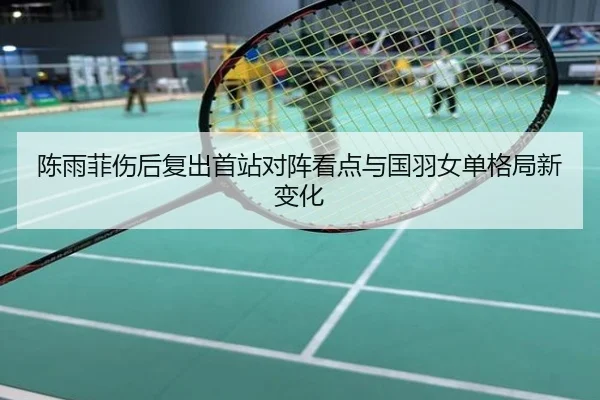 陈雨菲伤后复出首站对阵看点与国羽女单格局新变化