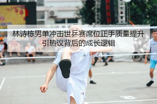 林诗栋男单冲击世乒赛席位正手质量提升引热议背后的成长逻辑
