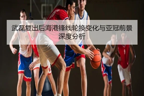 武磊复出后海港锋线轮换变化与亚冠前景深度分析